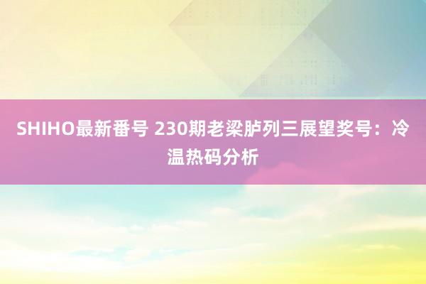 SHIHO最新番号 230期老梁胪列三展望奖号：冷温热码分析