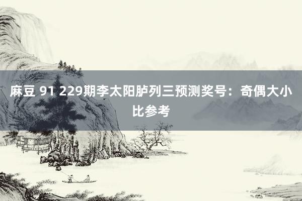 麻豆 91 229期李太阳胪列三预测奖号：奇偶大小比参考