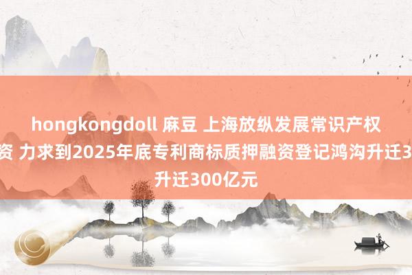 hongkongdoll 麻豆 上海放纵发展常识产权质押融资 力求到2025年底专利商标质押融资登记鸿沟升迁300亿元