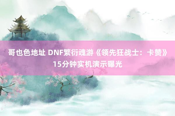 哥也色地址 DNF繁衍魂游《领先狂战士：卡赞》15分钟实机演示曝光