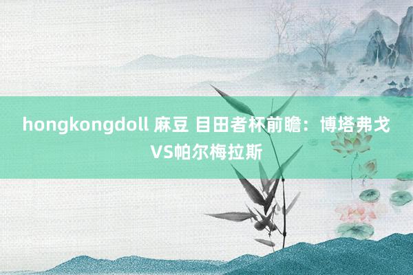 hongkongdoll 麻豆 目田者杯前瞻：博塔弗戈VS帕尔梅拉斯