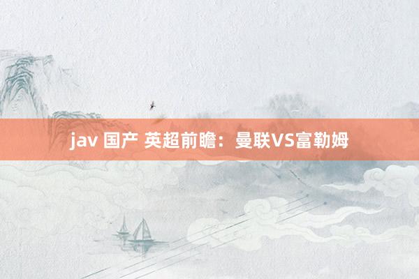 jav 国产 英超前瞻：曼联VS富勒姆