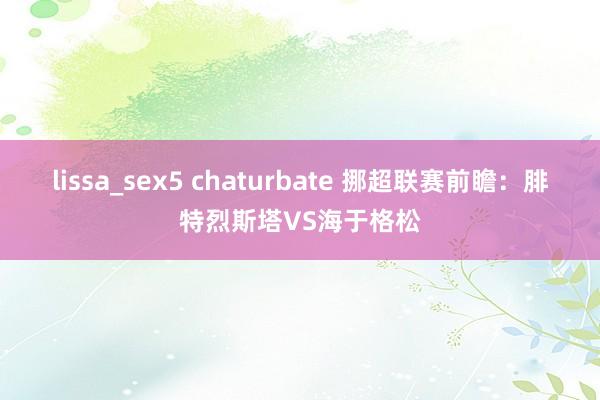 lissa_sex5 chaturbate 挪超联赛前瞻：腓特烈斯塔VS海于格松