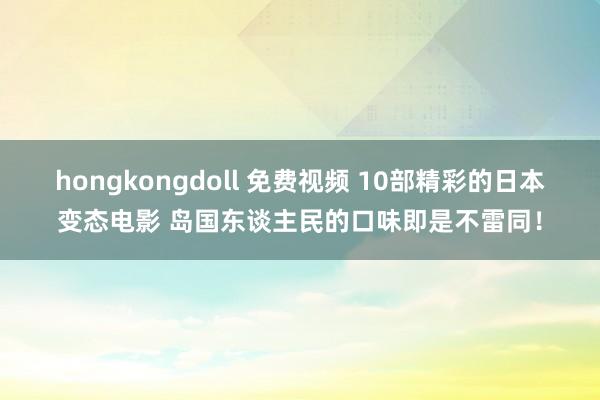 hongkongdoll 免费视频 10部精彩的日本变态电影 岛国东谈主民的口味即是不雷同！