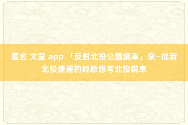 匿名 文爱 app 「反對北投公園纜車」案—從新北投捷運的經驗想考北投纜車