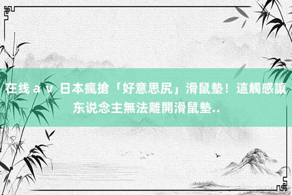 在线ａｖ 日本瘋搶「好意思尻」滑鼠墊！這觸感讓东说念主無法離開滑鼠墊..