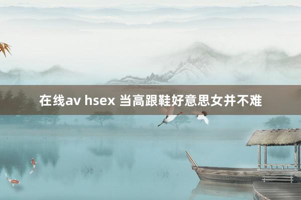 在线av hsex 当高跟鞋好意思女并不难