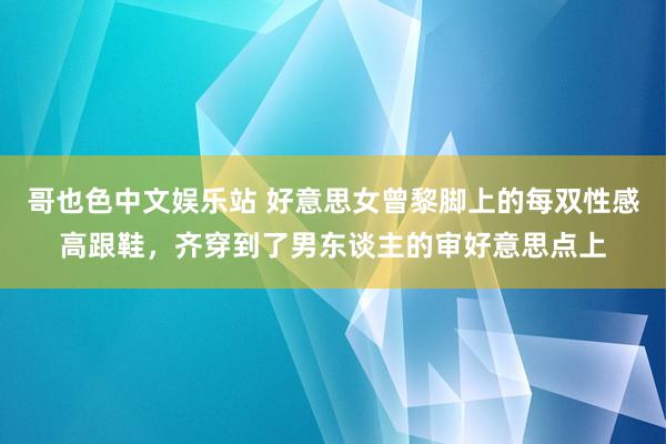 哥也色中文娱乐站 好意思女曾黎脚上的每双性感高跟鞋，齐穿到了男东谈主的审好意思点上