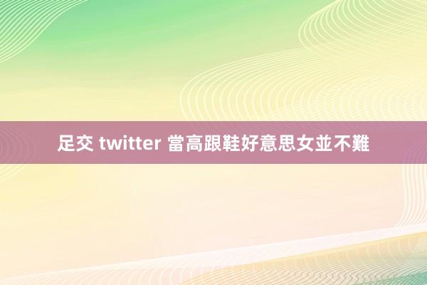 足交 twitter 當高跟鞋好意思女並不難