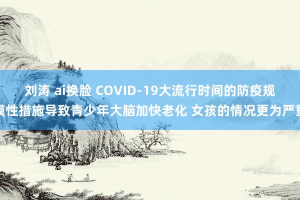 刘涛 ai换脸 COVID-19大流行时间的防疫规模性措施导致青少年大脑加快老化 女孩的情况更为严重