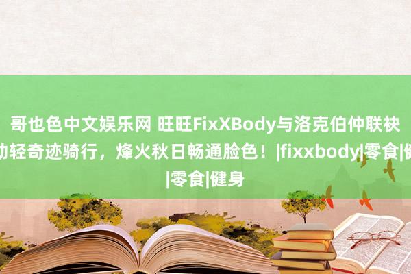 哥也色中文娱乐网 旺旺FixXBody与洛克伯仲联袂鼓动轻奇迹骑行，烽火秋日畅通脸色！|fixxbody|零食|健身