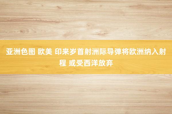 亚洲色图 欧美 印来岁首射洲际导弹将欧洲纳入射程 或受西洋放弃