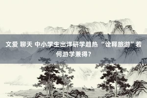 文爱 聊天 中小学生出洋研学趋热 “诠释旅游”若何游学兼得？