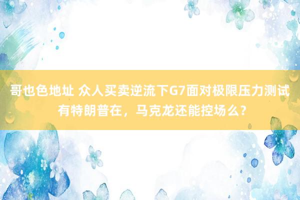 哥也色地址 众人买卖逆流下G7面对极限压力测试 有特朗普在，马克龙还能控场么？