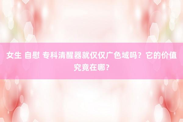 女生 自慰 专科清醒器就仅仅广色域吗？它的价值究竟在哪？