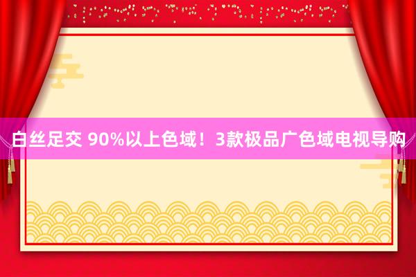 白丝足交 90%以上色域！3款极品广色域电视导购