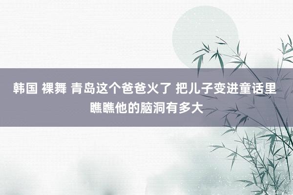 韩国 裸舞 青岛这个爸爸火了 把儿子变进童话里 瞧瞧他的脑洞有多大