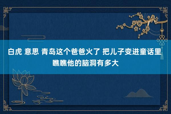 白虎 意思 青岛这个爸爸火了 把儿子变进童话里 瞧瞧他的脑洞有多大