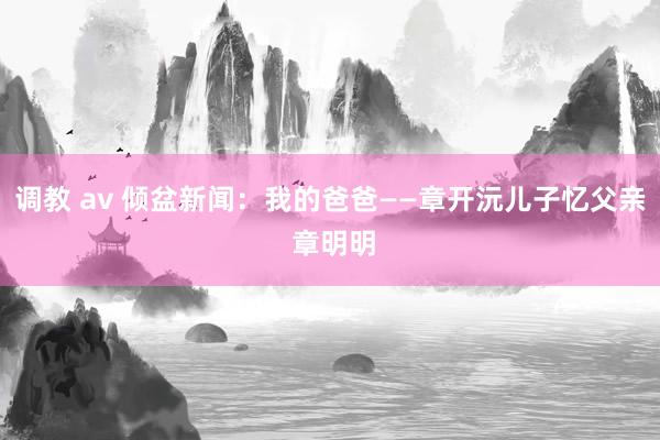 调教 av 倾盆新闻：我的爸爸——章开沅儿子忆父亲 章明明