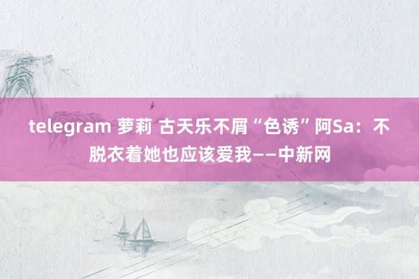 telegram 萝莉 古天乐不屑“色诱”阿Sa：不脱衣着她也应该爱我——中新网