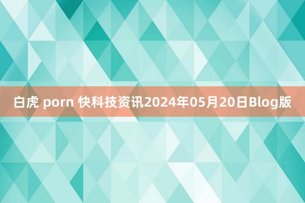 白虎 porn 快科技资讯2024年05月20日Blog版