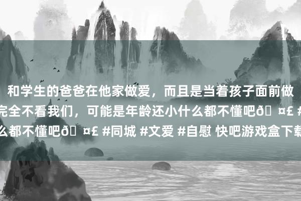 和学生的爸爸在他家做爱，而且是当着孩子面前做爱，太刺激了，孩子完全不看我们，可能是年龄还小什么都不懂吧🤣 #同城 #文爱 #自慰 快吧游戏盒下载装置