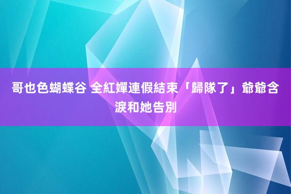 哥也色蝴蝶谷 全紅嬋連假結束「歸隊了」　爺爺含淚和她告別