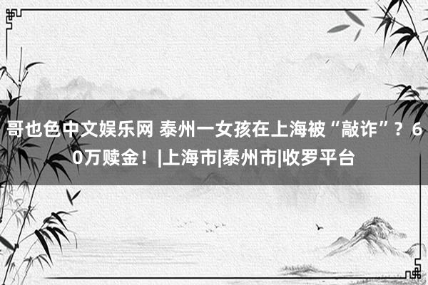 哥也色中文娱乐网 泰州一女孩在上海被“敲诈”？60万赎金！|上海市|泰州市|收罗平台