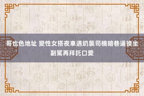 哥也色地址 變性女搭夜車遇奶襲司機　暗巷逼換坐副駕再拜託口愛